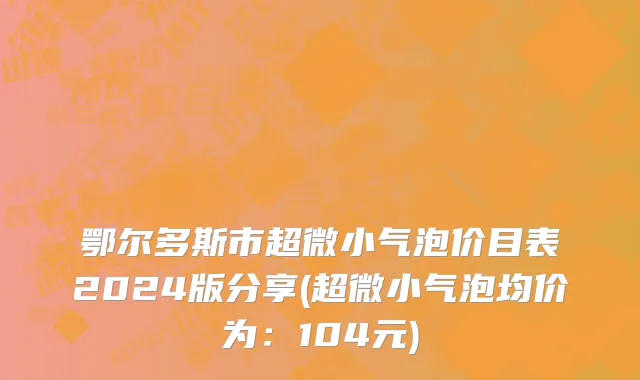 鄂尔多斯市超微小气泡价目表2024版分享(超微小气泡均价为：104元)