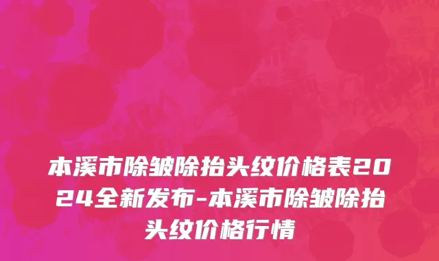 本溪市除皱除抬头纹价格表2024全新发布-本溪市除皱除抬头纹价格行情