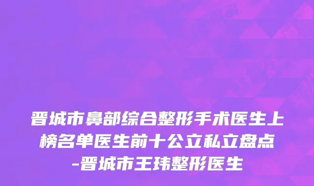 晋城市鼻部综合整形手术医生上榜名单医生前十公立私立盘点-晋城市王玮整形医生
