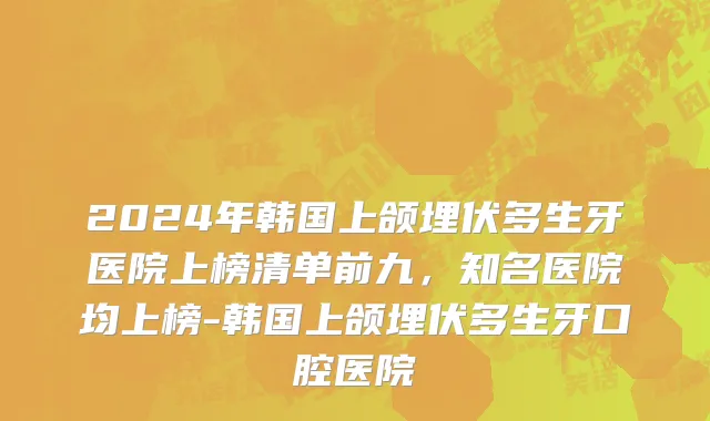 2024年韩国上颌埋伏多生牙医院上榜清单前九，知名医院均上榜-韩国上颌埋伏多生牙口腔医院