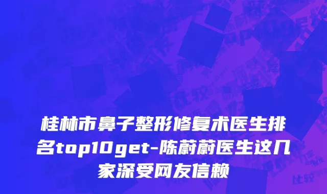 桂林市鼻子整形修复术医生排名top10get-陈蔚蔚医生这几家深受网友信赖