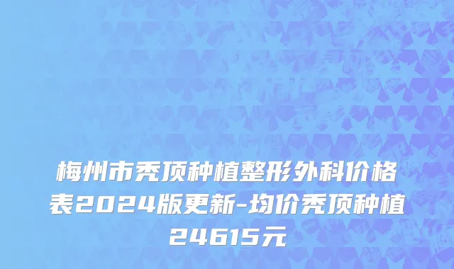 梅州市秃顶种植整形外科价格表2024版更新-均价秃顶种植24615元