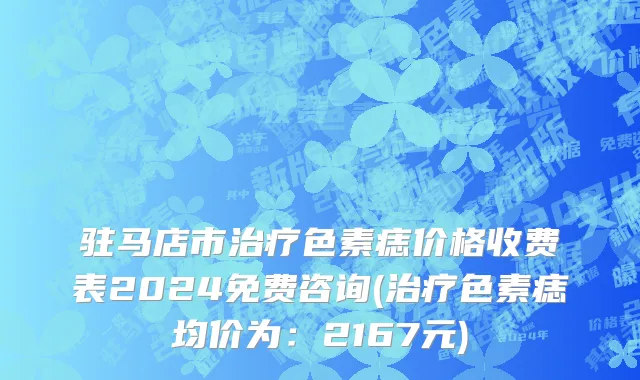 驻马店市治疗色素痣价格收费表2024免费咨询(治疗色素痣均价为：2167元)