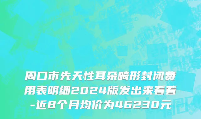 周口市先天性耳朵畸形封闭费用表明细2024版发出来看看-近8个月均价为46230元