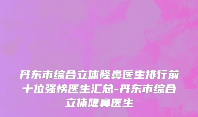 丹东市综合立体隆鼻医生排行前十位强榜医生汇总-丹东市综合立体隆鼻医生