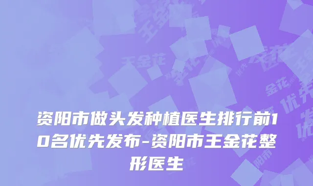 资阳市做头发种植医生排行前10名优先发布-资阳市王金花整形医生