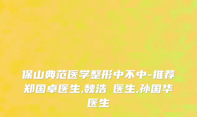 保山典范医学整形中不中-推荐郑国卓医生,魏浩翀医生,孙国华医生