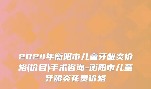 2024年衡阳市儿童牙龈炎价格(价目)手术咨询-衡阳市儿童牙龈炎花费价格