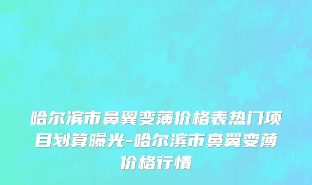 哈尔滨市鼻翼变薄价格表热门项目划算曝光-哈尔滨市鼻翼变薄价格行情
