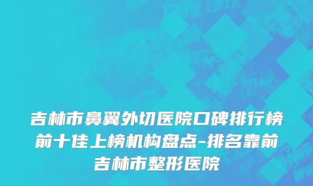 吉林市鼻翼外切医院口碑排行榜前十佳上榜机构盘点-排名靠前吉林市整形医院