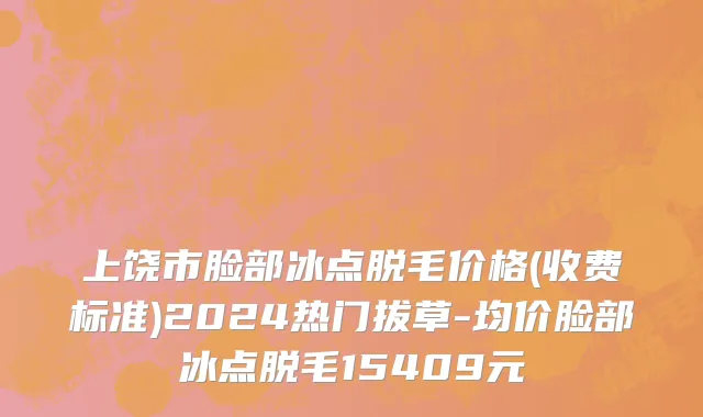 上饶市脸部冰点脱毛价格(收费标准)2024热门拔草-均价脸部冰点脱毛15409元