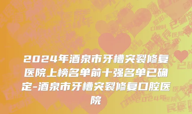 2024年酒泉市牙槽突裂修复医院上榜名单前十强名单已确定-酒泉市牙槽突裂修复口腔医院