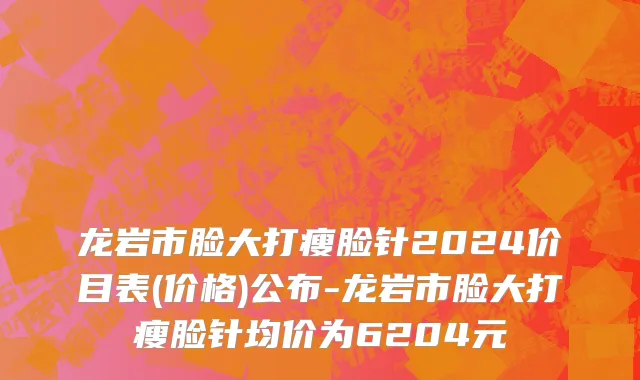 龙岩市脸大打瘦脸针2024价目表(价格)公布-龙岩市脸大打瘦脸针均价为6204元