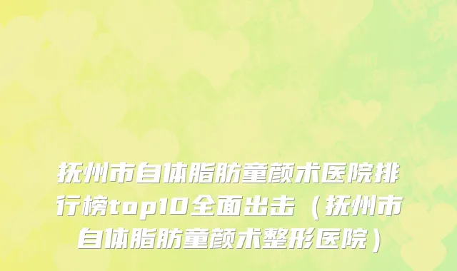 抚州市自体脂肪童颜术医院排行榜top10全面出击（抚州市自体脂肪童颜术整形医院）