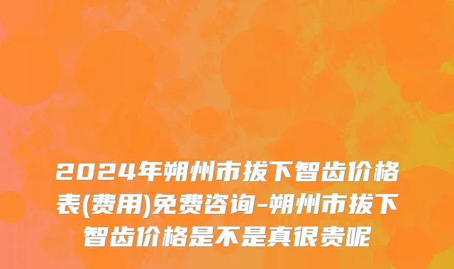 2024年朔州市拔下智齿价格表(费用)免费咨询-朔州市拔下智齿价格是不是真很贵呢