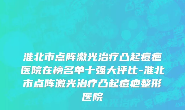 淮北市点阵激光治疗凸起痘疤医院在榜名单十强大评比-淮北市点阵激光治疗凸起痘疤整形医院