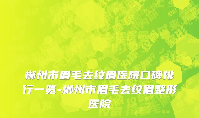 郴州市眉毛去纹眉医院口碑排行一览-郴州市眉毛去纹眉整形医院