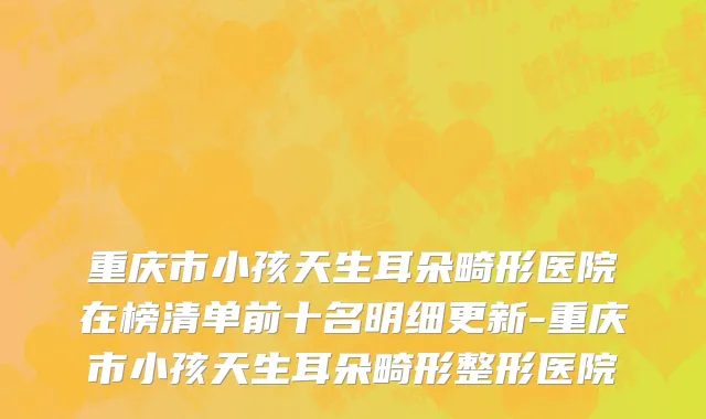 重庆市小孩天生耳朵畸形医院在榜清单前十名明细更新-重庆市小孩天生耳朵畸形整形医院