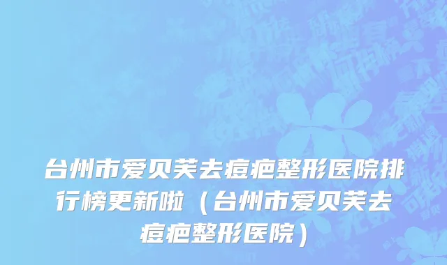 台州市爱贝芙去痘疤整形医院排行榜更新啦（台州市爱贝芙去痘疤整形医院）