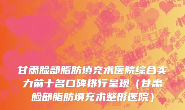 甘肃脸部脂肪填充术医院综合实力前十名口碑排行呈现(甘肃脸部脂肪填充术整形医院)