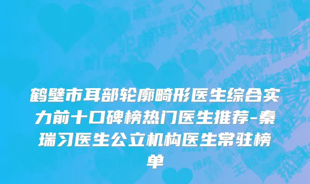 鹤壁市耳部轮廓畸形医生综合实力前十口碑榜热门医生推荐-秦瑞习医生公立机构医生常驻榜单