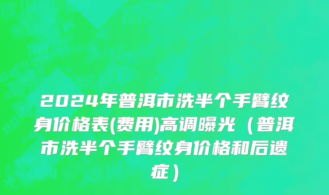 2024年普洱市洗半个手臂纹身价格表(费用)高调曝光（普洱市洗半个手臂纹身价格和后遗症）