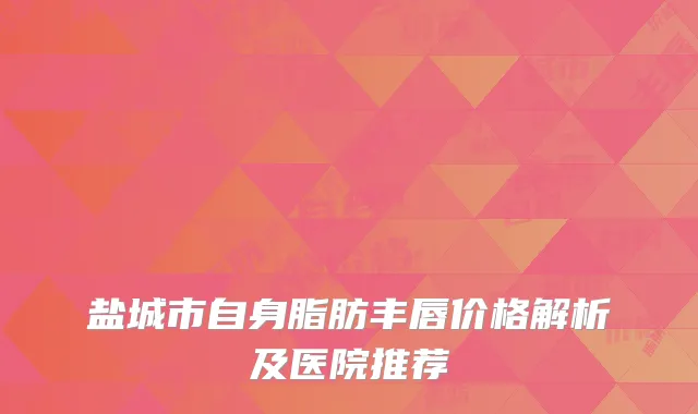 盐城市自身脂肪丰唇价格解析及医院推荐
