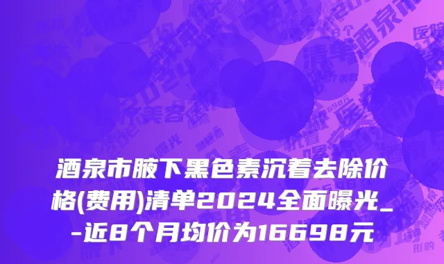酒泉市腋下黑色素沉着去除价格(费用)清单2024全面曝光_-近8个月均价为16698元