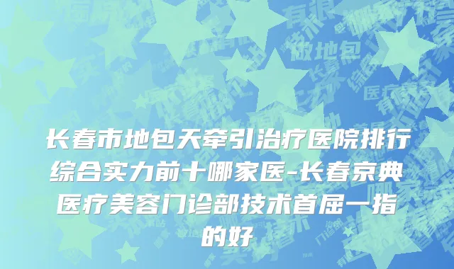 长春市地包天牵引治疗医院排行综合实力前十哪家医-长春京典医疗美容门诊部技术首屈一指的好