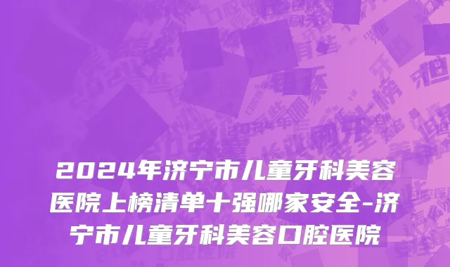 2024年济宁市儿童牙科美容医院上榜清单十强哪家安全-济宁市儿童牙科美容口腔医院