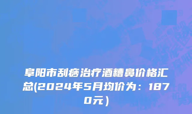 阜阳市刮痧治疗酒糟鼻价格汇总(2024年5月均价为：1870元）