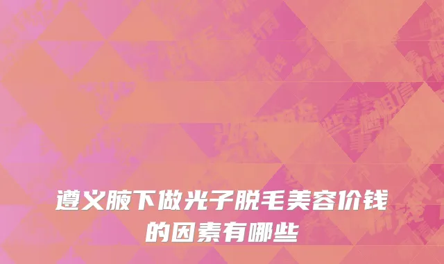 遵义腋下做光子脱毛美容价钱的因素有哪些