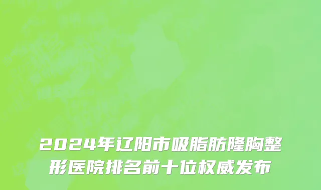 2024年辽阳市吸脂肪隆胸整形医院排名前十位权威发布