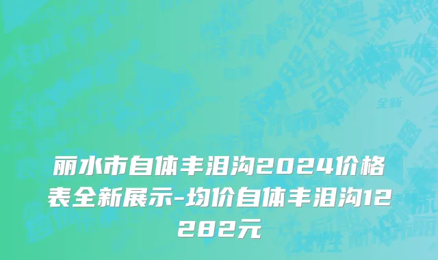 丽水市自体丰泪沟2024价格表全新展示-均价自体丰泪沟12282元