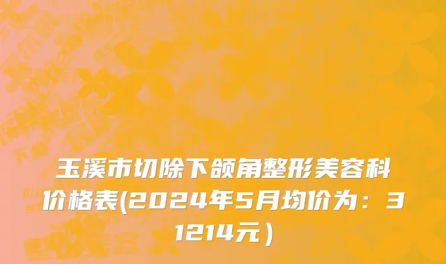 玉溪市切除下颌角整形美容科价格表(2024年5月均价为：31214元）