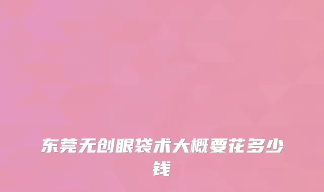 东莞无创眼袋术大概要花多少钱