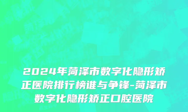 2024年菏泽市数字化隐形矫正医院排行榜谁与争锋-菏泽市数字化隐形矫正口腔医院