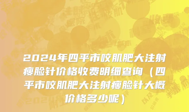 2024年四平市咬肌肥大注射瘦脸针价格收费明细查询（四平市咬肌肥大注射瘦脸针大概价格多少呢）