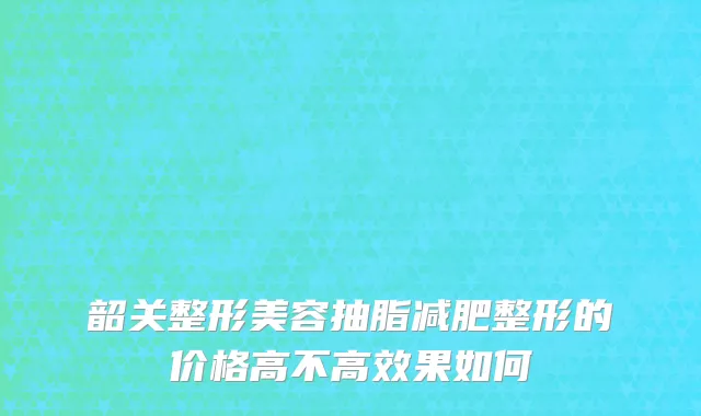 韶关整形美容抽脂减肥整形的价格高不高效果如何