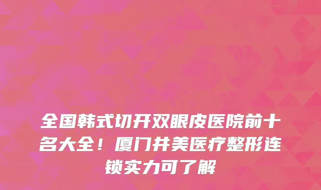 全国韩式切开双眼皮医院前十名大全!厦门井美医疗整形连锁实力可了解