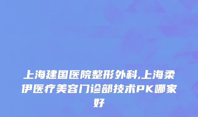 上海建国医院整形外科,上海柔伊医疗美容门诊部技术PK哪家好