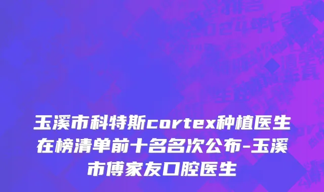 玉溪市科特斯cortex种植医生在榜清单前十名名次公布-玉溪市傅家友口腔医生