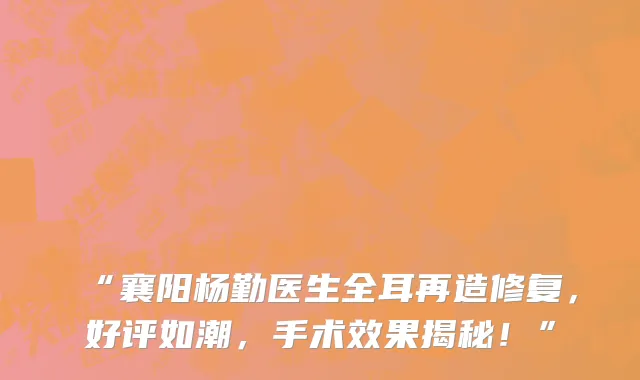 “襄阳杨勤医生全耳再造修复，好评如潮，手术效果揭秘！”