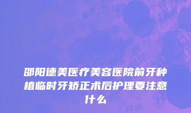 邵阳德美医疗美容医院前牙种植临时牙矫正术后护理要注意什么