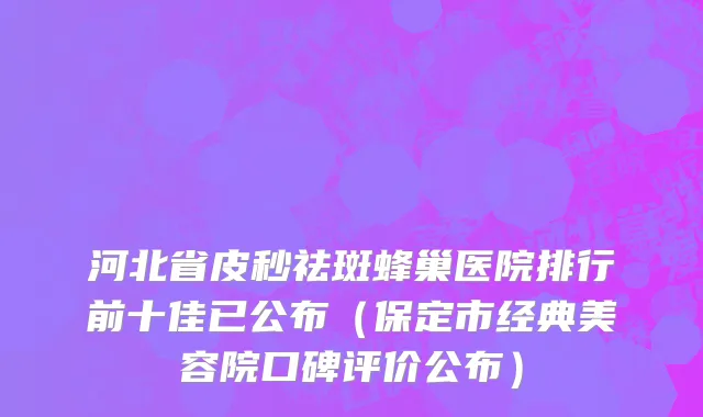 河北省皮秒祛斑蜂巢医院排行前十佳已公布（保定市经典美容院口碑评价公布）