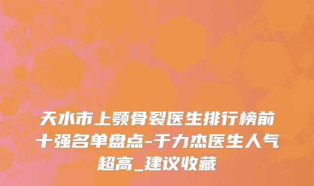 天水市上颚骨裂医生排行榜前十强名单盘点-于力杰医生人气超高_建议收藏
