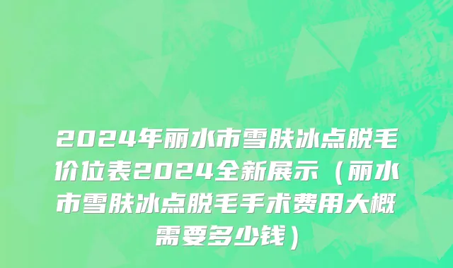 2024年丽水市雪肤冰点脱毛价位表2024全新展示（丽水市雪肤冰点脱毛手术费用大概需要多少钱）