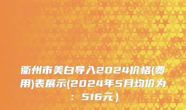 衢州市美白导入2024价格(费用)表展示(2024年5月均价为：516元）