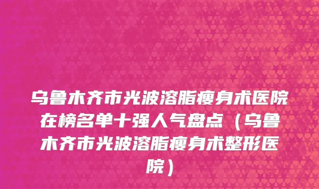 乌鲁木齐市光波溶脂瘦身术医院在榜名单十强人气盘点（乌鲁木齐市光波溶脂瘦身术整形医院）