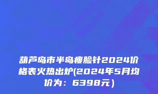 葫芦岛市半岛瘦脸针2024价格表火热出炉(2024年5月均价为：6398元）
